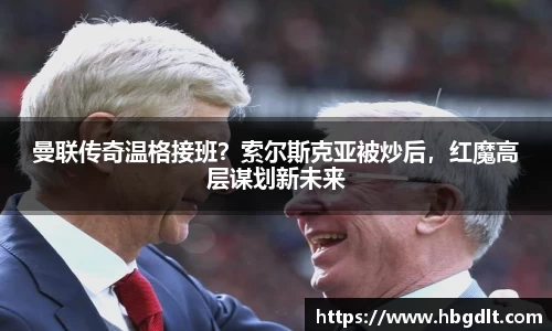 曼联传奇温格接班？索尔斯克亚被炒后，红魔高层谋划新未来